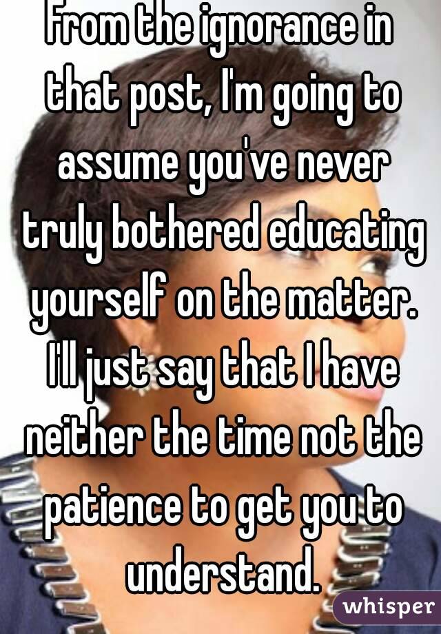 From the ignorance in that post, I'm going to assume you've never truly bothered educating yourself on the matter. I'll just say that I have neither the time not the patience to get you to understand.