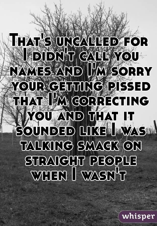 That's uncalled for I didn't call you names and I'm sorry your getting pissed that I'm correcting you and that it sounded like I was talking smack on straight people when I wasn't 