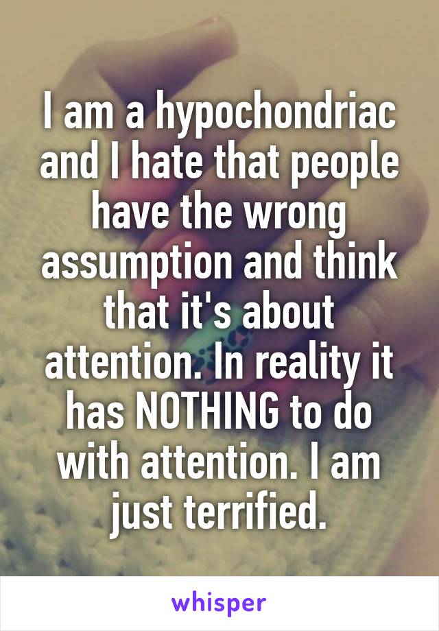 I am a hypochondriac and I hate that people have the wrong assumption and think that it's about attention. In reality it has NOTHING to do with attention. I am just terrified.
