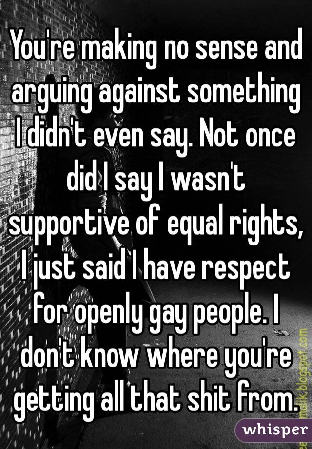 You're making no sense and arguing against something I didn't even say. Not once did I say I wasn't supportive of equal rights, I just said I have respect for openly gay people. I don't know where you're getting all that shit from.