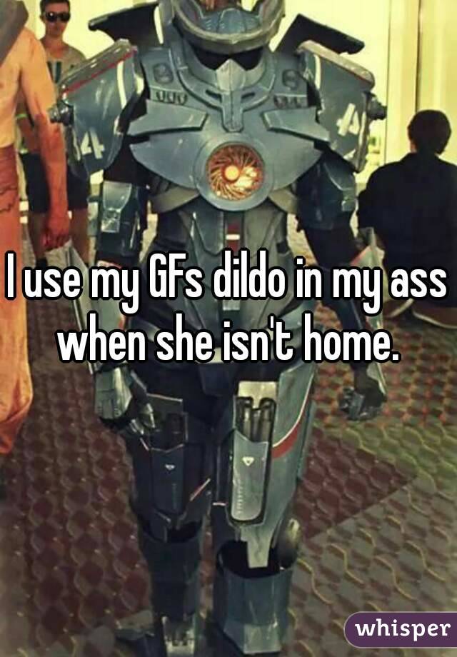 I use my GFs dildo in my ass when she isn't home. 