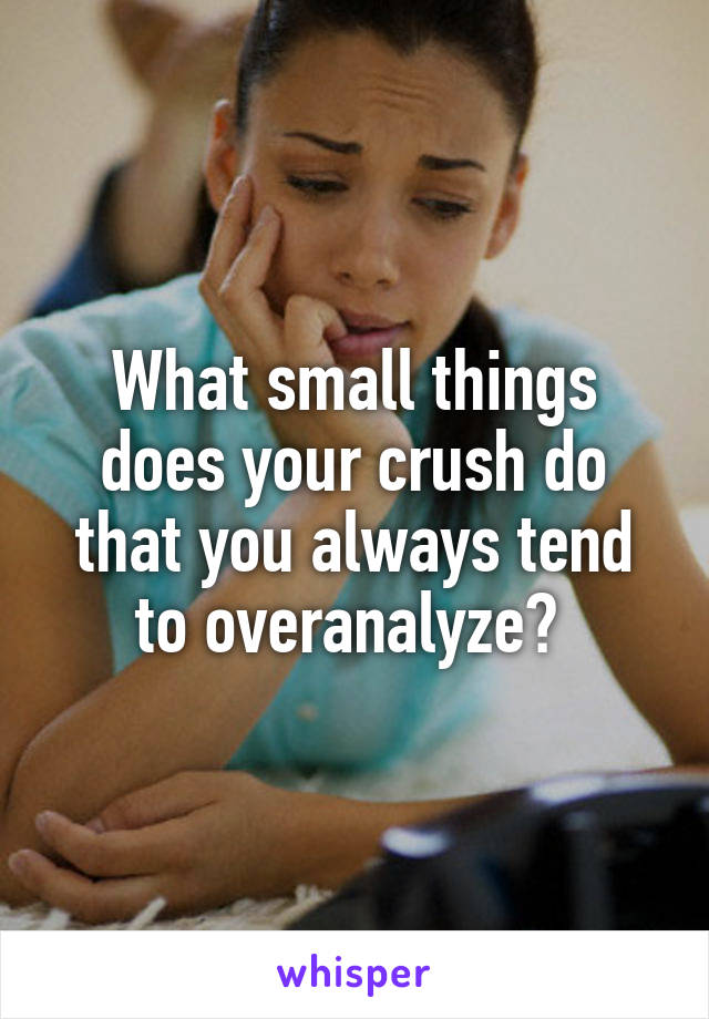 What small things does your crush do that you always tend to overanalyze? 