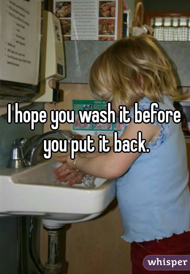 I hope you wash it before you put it back.