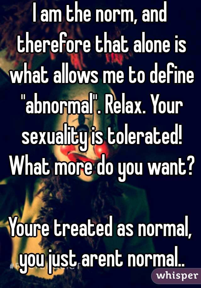 I am the norm, and therefore that alone is what allows me to define "abnormal". Relax. Your sexuality is tolerated! What more do you want?

Youre treated as normal, you just arent normal..