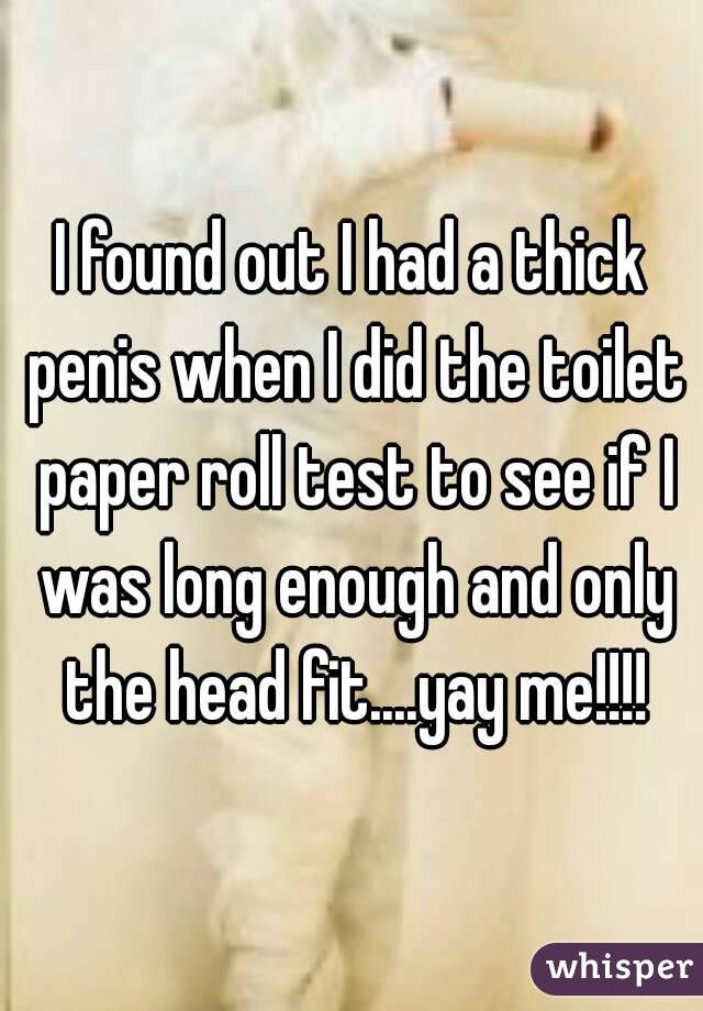 I found out I had a thick penis when I did the toilet paper roll test to see if I was long enough and only the head fit....yay me!!!!