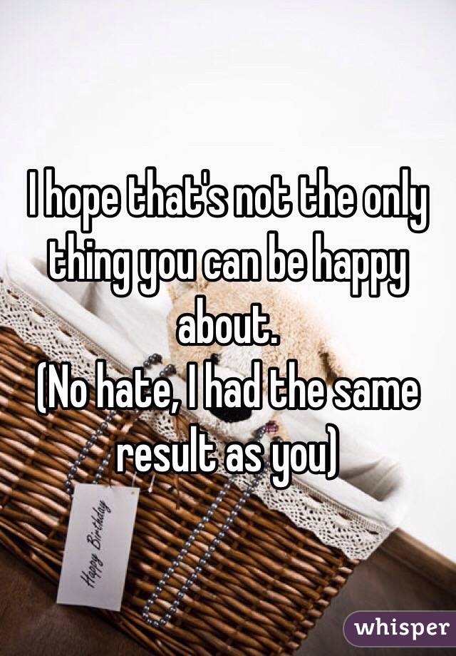 I hope that's not the only thing you can be happy about.
(No hate, I had the same result as you)