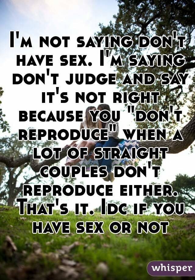 I'm not saying don't have sex. I'm saying don't judge and say it's not right because you "don't reproduce" when a lot of straight couples don't reproduce either. That's it. Idc if you have sex or not