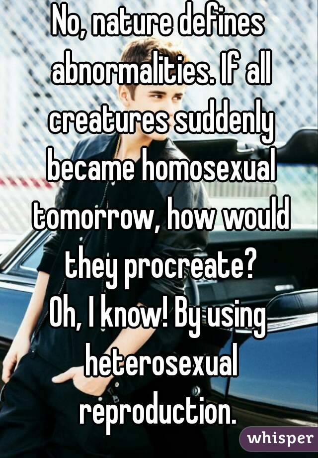 No, nature defines abnormalities. If all creatures suddenly became homosexual tomorrow, how would they procreate?
Oh, I know! By using heterosexual reproduction. 