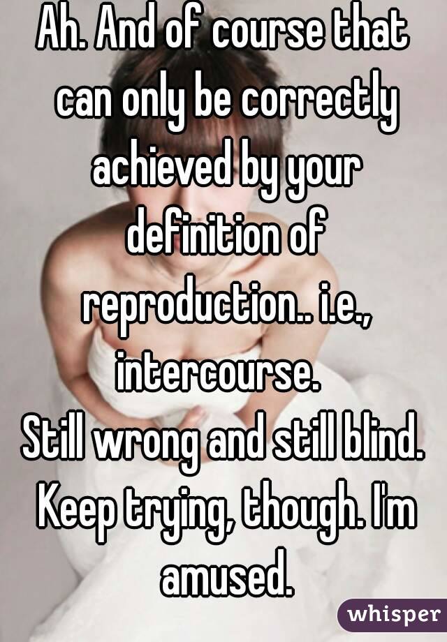 Ah. And of course that can only be correctly achieved by your definition of reproduction.. i.e., intercourse.  
Still wrong and still blind. Keep trying, though. I'm amused.