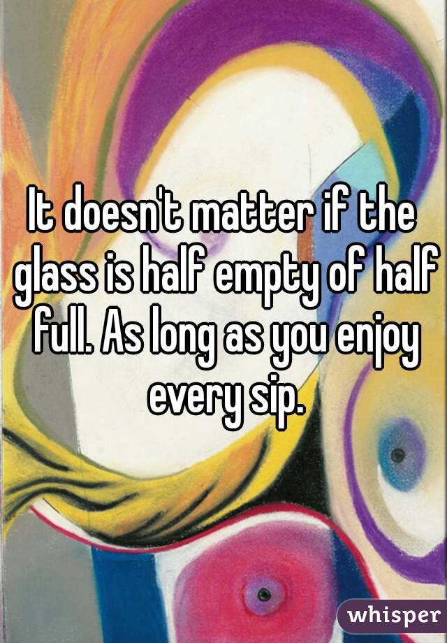 It doesn't matter if the glass is half empty of half full. As long as you enjoy every sip.