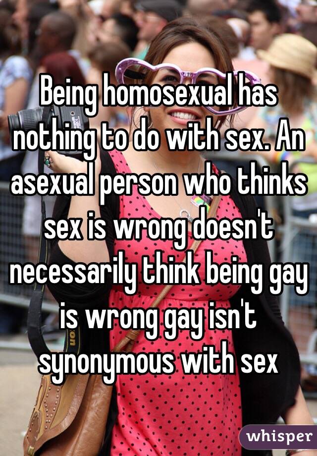 Being homosexual has nothing to do with sex. An asexual person who thinks sex is wrong doesn't necessarily think being gay is wrong gay isn't synonymous with sex