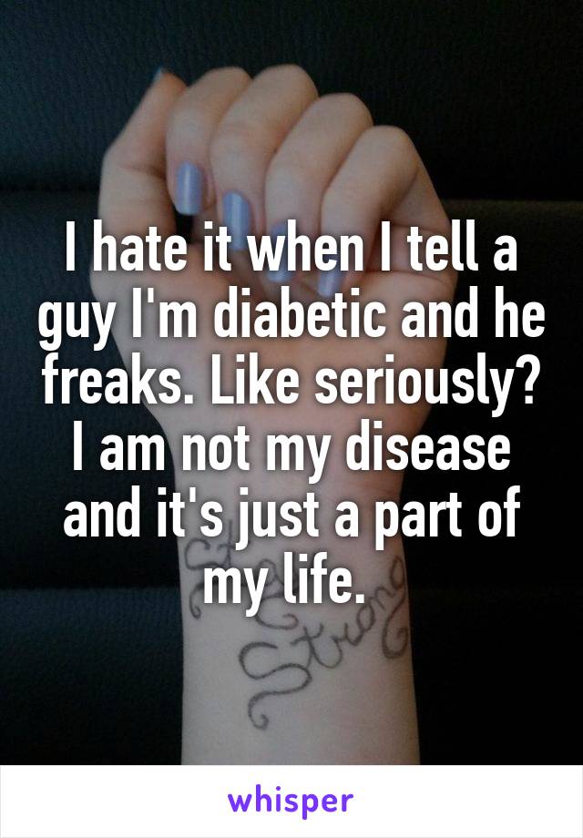 I hate it when I tell a guy I'm diabetic and he freaks. Like seriously? I am not my disease and it's just a part of my life. 