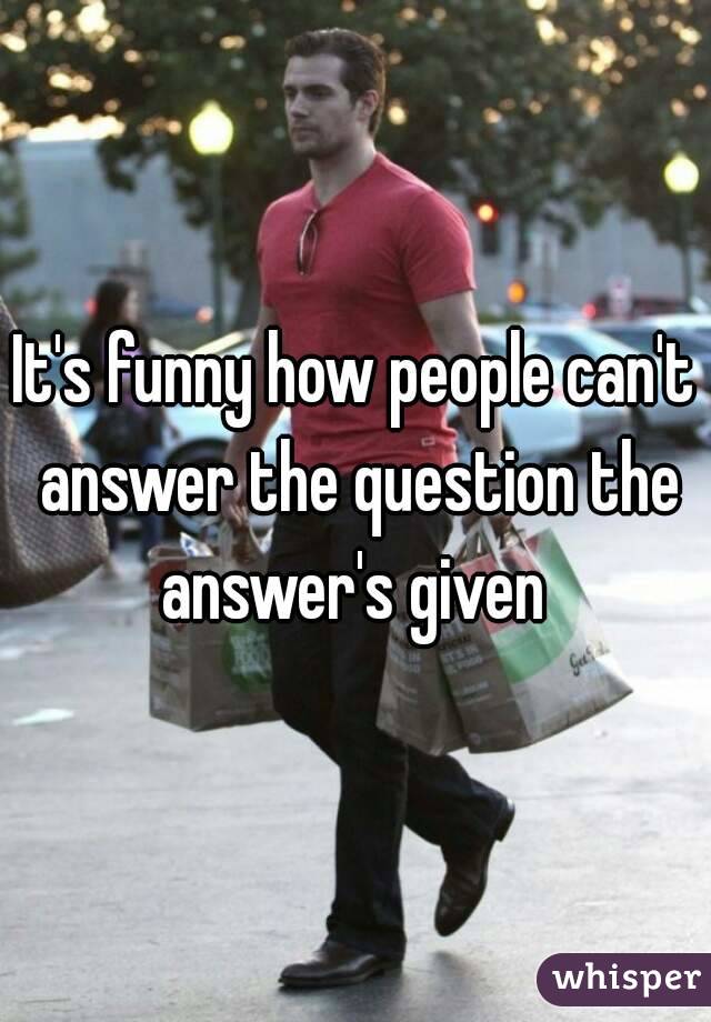 It's funny how people can't answer the question the answer's given 