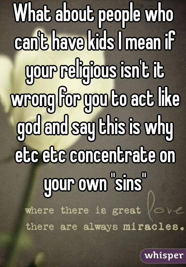 What about people who can't have kids I mean if your religious isn't it wrong for you to act like god and say this is why etc etc concentrate on your own "sins"