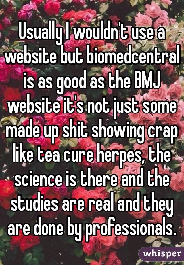 Usually I wouldn't use a website but biomedcentral is as good as the BMJ website it's not just some made up shit showing crap like tea cure herpes, the science is there and the studies are real and they are done by professionals. 