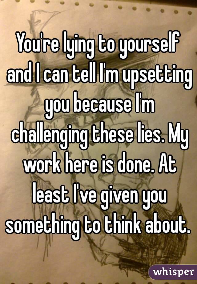 You're lying to yourself and I can tell I'm upsetting you because I'm challenging these lies. My work here is done. At least I've given you something to think about. 