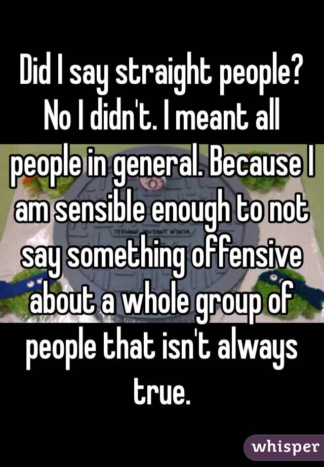 Did I say straight people? No I didn't. I meant all people in general. Because I am sensible enough to not say something offensive about a whole group of people that isn't always true.