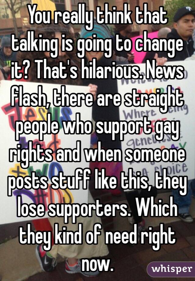 You really think that talking is going to change it? That's hilarious. News flash, there are straight people who support gay rights and when someone posts stuff like this, they lose supporters. Which they kind of need right now.