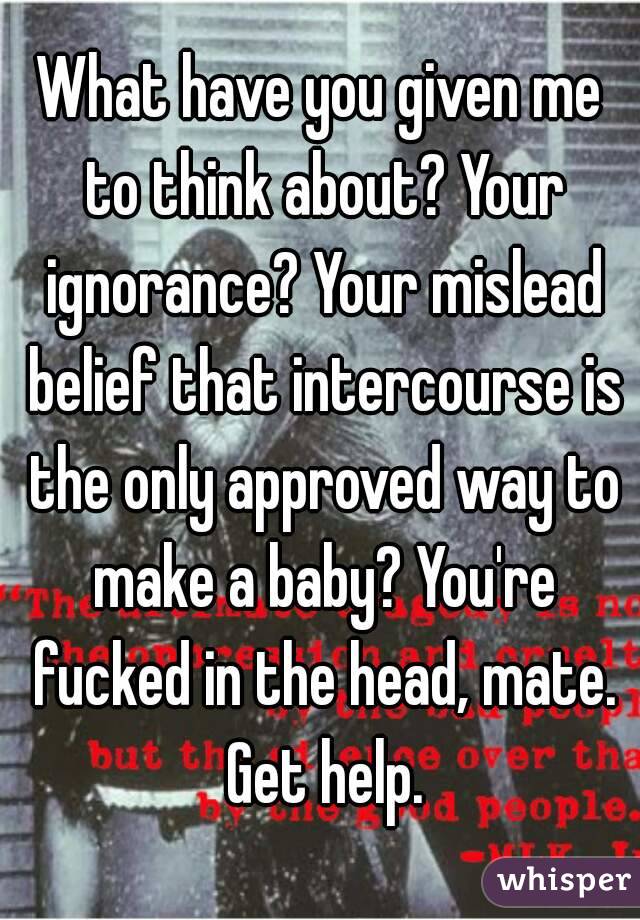 What have you given me to think about? Your ignorance? Your mislead belief that intercourse is the only approved way to make a baby? You're fucked in the head, mate. Get help.