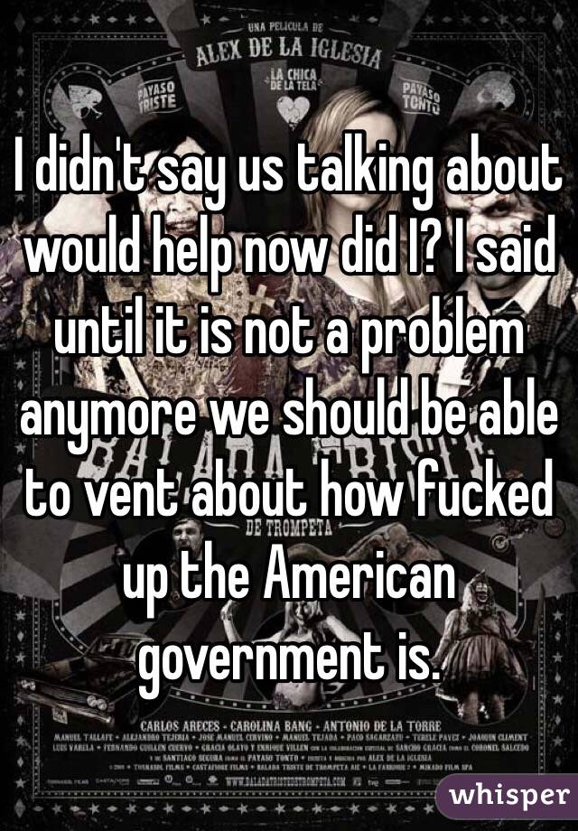 I didn't say us talking about would help now did I? I said until it is not a problem anymore we should be able to vent about how fucked up the American government is.