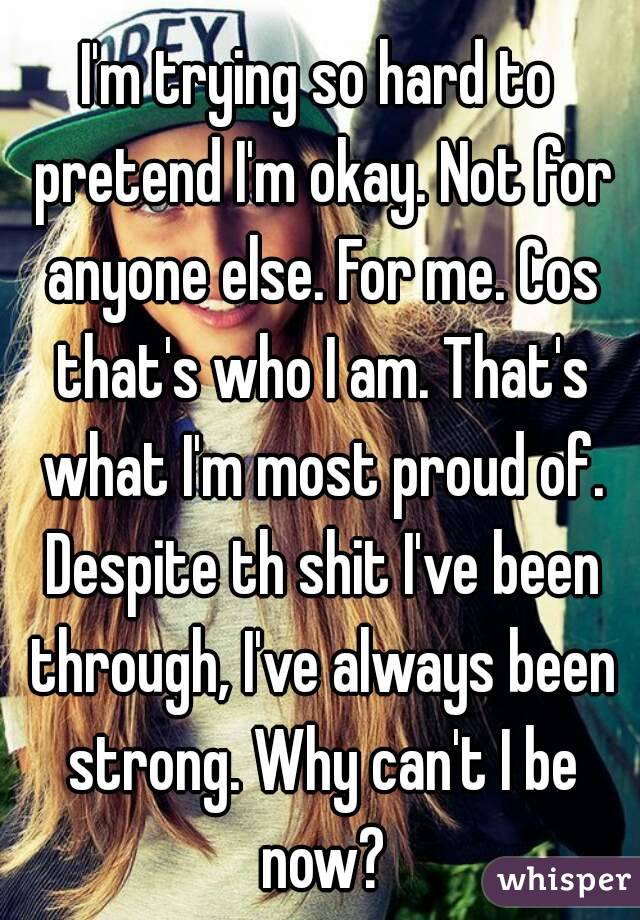I'm trying so hard to pretend I'm okay. Not for anyone else. For me. Cos that's who I am. That's what I'm most proud of. Despite th shit I've been through, I've always been strong. Why can't I be now?