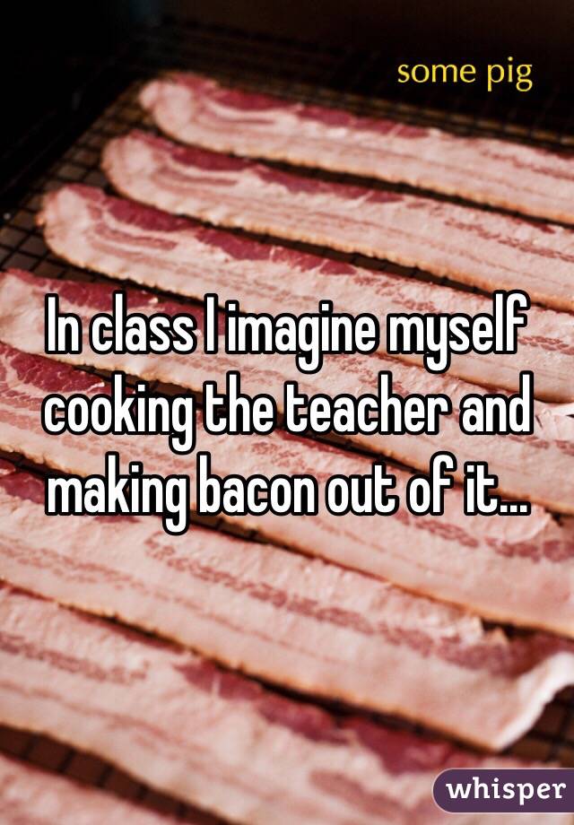 In class I imagine myself cooking the teacher and making bacon out of it...
