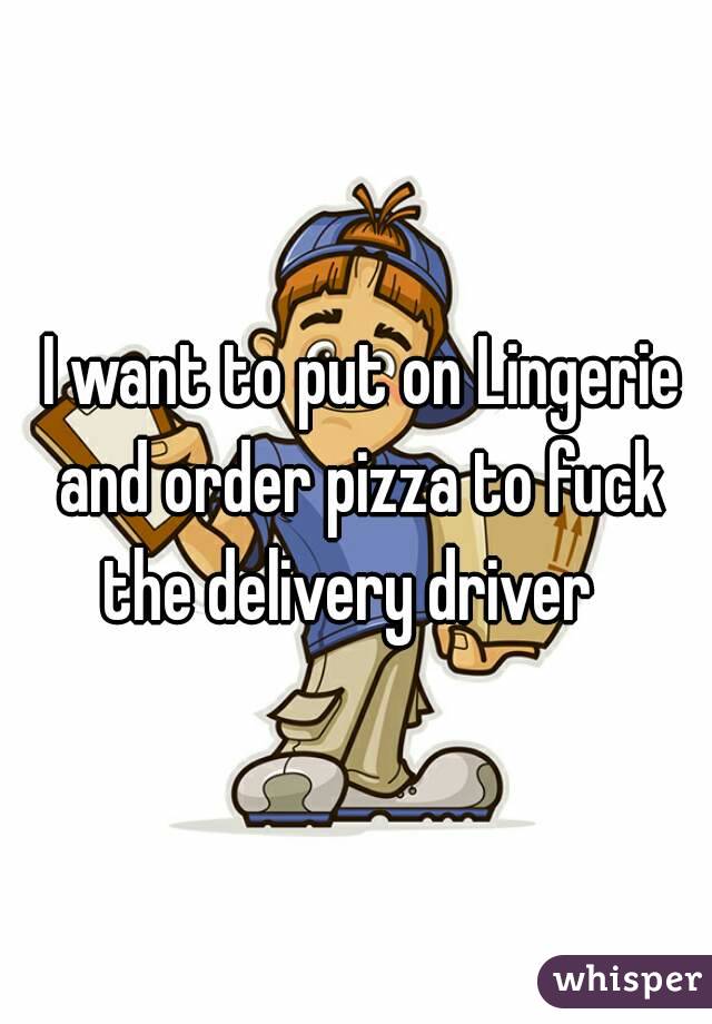  I want to put on Lingerie and order pizza to fuck the delivery driver  