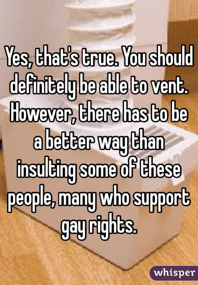 Yes, that's true. You should definitely be able to vent. However, there has to be a better way than insulting some of these people, many who support gay rights.