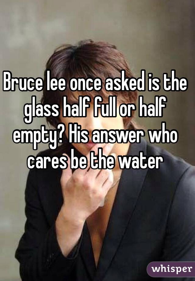 Bruce lee once asked is the glass half full or half empty? His answer who cares be the water