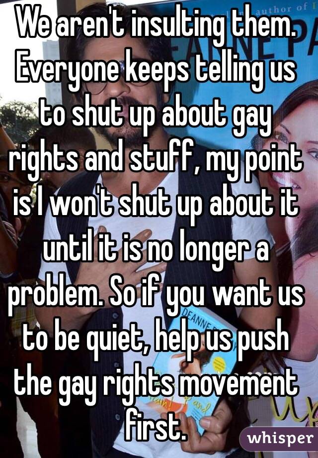 We aren't insulting them. Everyone keeps telling us to shut up about gay rights and stuff, my point is I won't shut up about it until it is no longer a problem. So if you want us to be quiet, help us push the gay rights movement first.