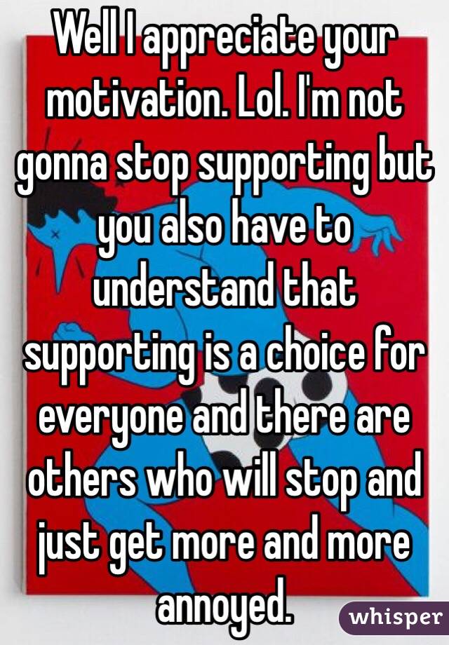 Well I appreciate your motivation. Lol. I'm not gonna stop supporting but you also have to understand that supporting is a choice for everyone and there are others who will stop and just get more and more annoyed. 