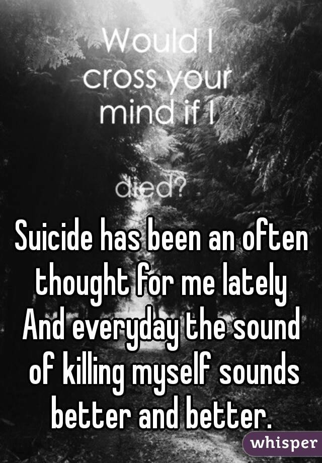 Suicide has been an often thought for me lately 
And everyday the sound of killing myself sounds better and better. 