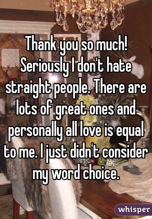 Thank you so much! Seriously I don't hate straight people. There are lots of great ones and personally all love is equal to me. I just didn't consider my word choice.