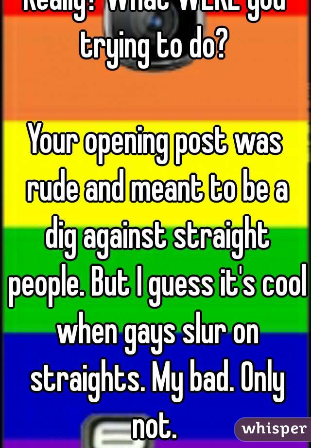 Really? What WERE you trying to do? 

Your opening post was rude and meant to be a dig against straight people. But I guess it's cool when gays slur on straights. My bad. Only not. 