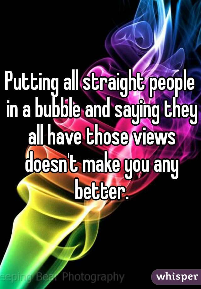 Putting all straight people in a bubble and saying they all have those views doesn't make you any better.