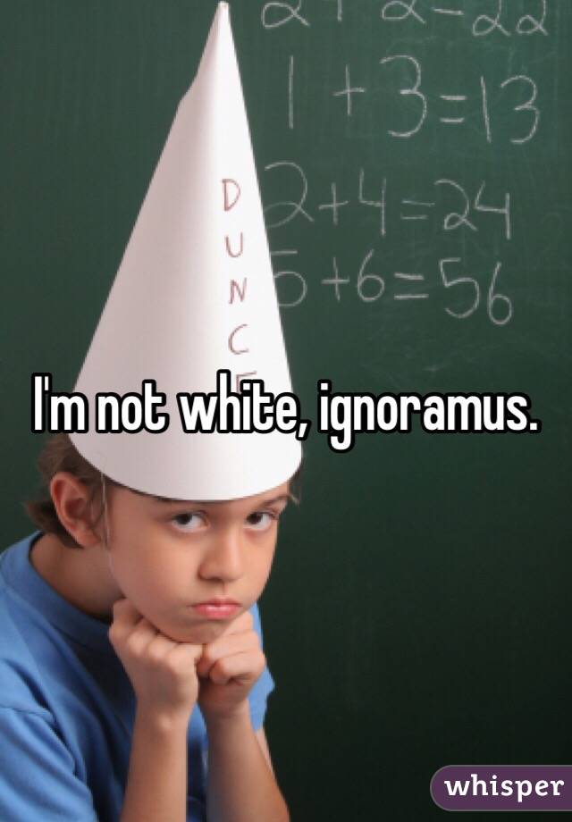 I'm not white, ignoramus. 