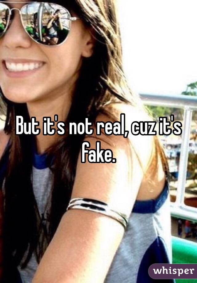 But it's not real, cuz it's fake. 