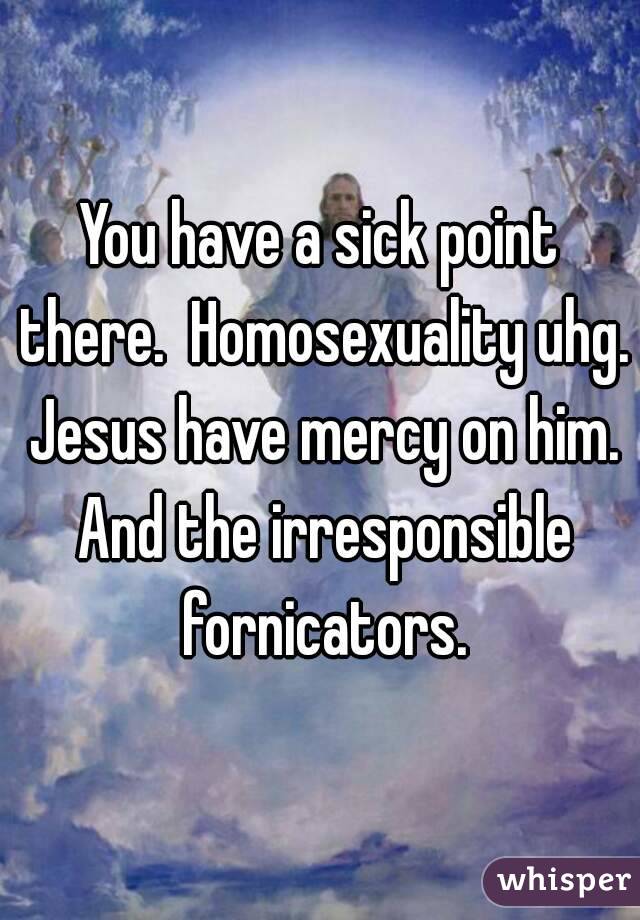 You have a sick point there.  Homosexuality uhg. Jesus have mercy on him. And the irresponsible fornicators.