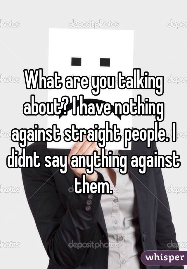 What are you talking about? I have nothing against straight people. I didnt say anything against them.