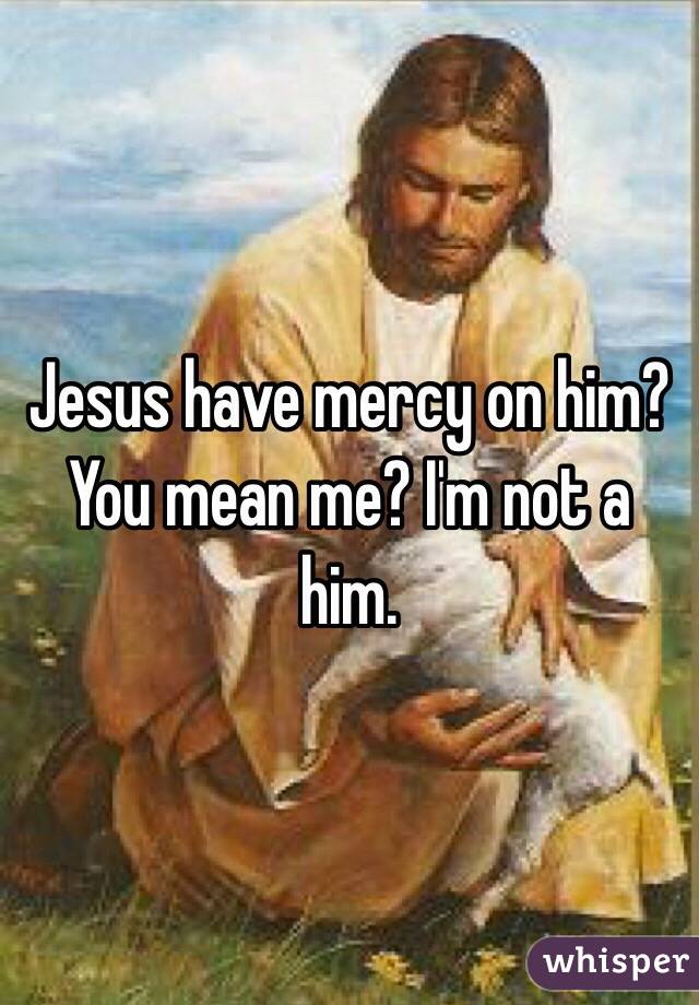 Jesus have mercy on him? You mean me? I'm not a him.