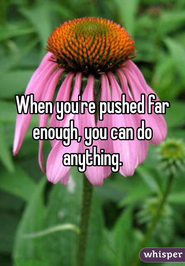 When you're pushed far enough, you can do anything. 