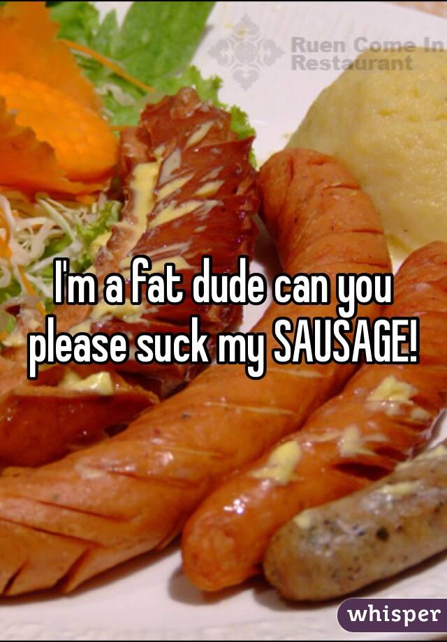 I'm a fat dude can you please suck my SAUSAGE!