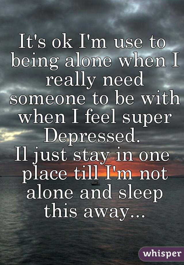 It's ok I'm use to being alone when I really need someone to be with when I feel super Depressed. 
Il just stay in one place till I'm not alone and sleep this away...