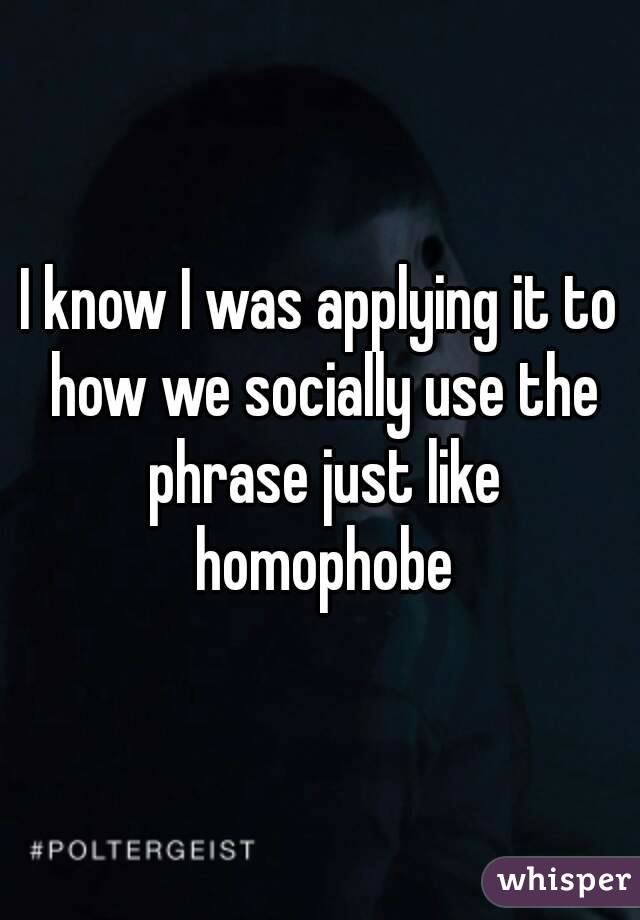 I know I was applying it to how we socially use the phrase just like homophobe