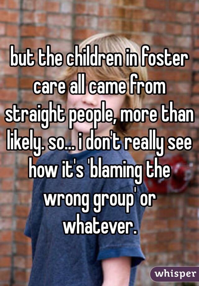 but the children in foster care all came from straight people, more than likely. so... i don't really see how it's 'blaming the wrong group' or whatever. 