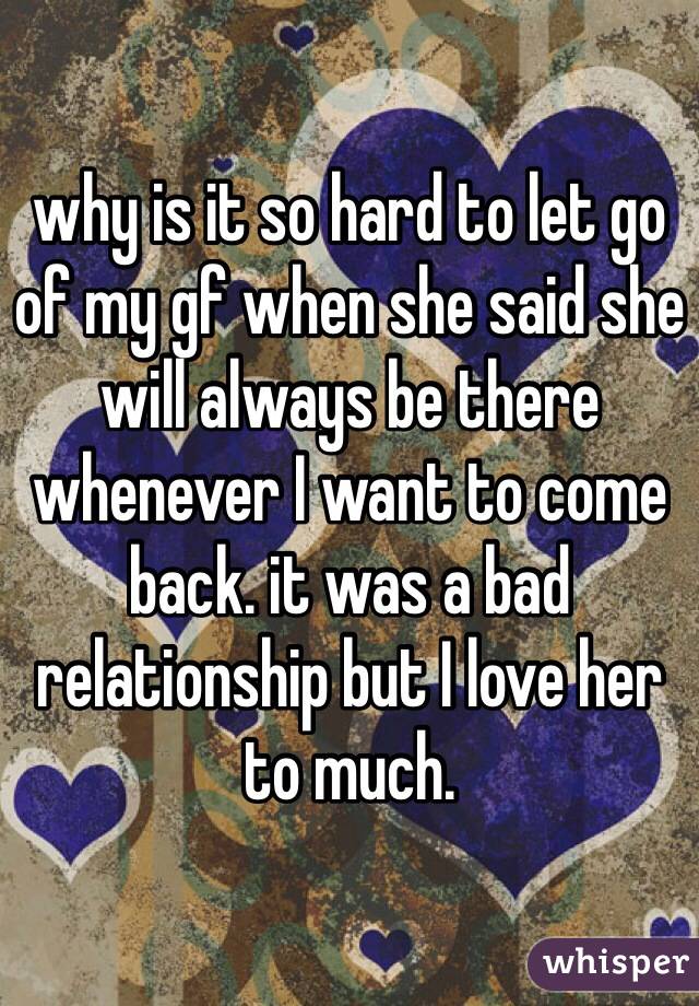 why is it so hard to let go of my gf when she said she will always be there whenever I want to come back. it was a bad relationship but I love her to much.