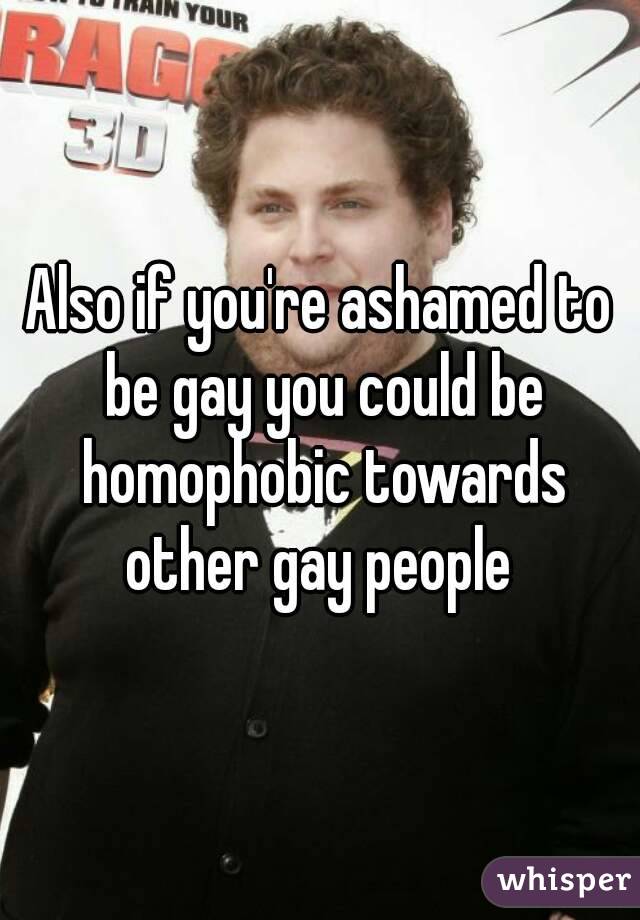 Also if you're ashamed to be gay you could be homophobic towards other gay people 