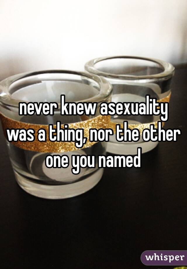 never knew asexuality was a thing, nor the other one you named 