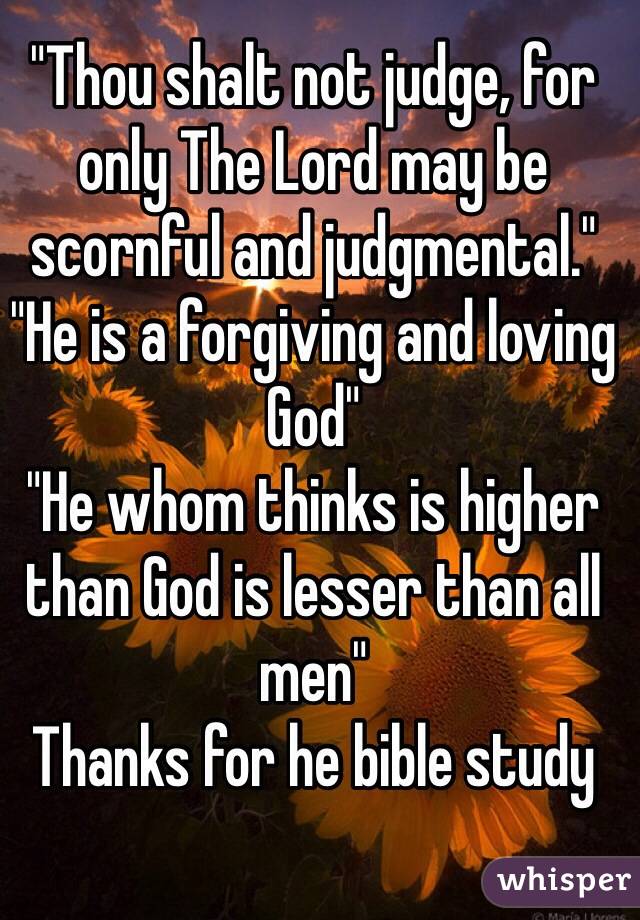 "Thou shalt not judge, for only The Lord may be scornful and judgmental." 
"He is a forgiving and loving God"
"He whom thinks is higher than God is lesser than all 
men" 
Thanks for he bible study 