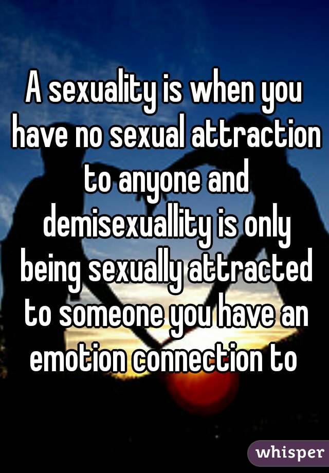 A sexuality is when you have no sexual attraction to anyone and demisexuallity is only being sexually attracted to someone you have an emotion connection to 